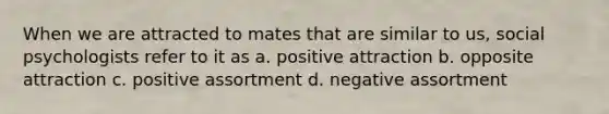 When we are attracted to mates that are similar to us, social psychologists refer to it as a. positive attraction b. opposite attraction c. positive assortment d. negative assortment