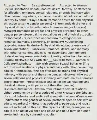 Attracted to Men___ Bisexual/Asexual___ Attracted to Women Sexual Orientation (Innate, natural desire, fantasy, or attraction for affection, romance, sexual relations, or erotic intimacy with other consenting adults; also an expression of political or cultural identity by some) •Gay/Lesbian (romantic desire for and physical attraction to same gender persons) •Bi (romantic desire for and physical attraction to both males & females and/or Intersex) •Straight (romantic desire for and physical attraction to other gender persons)Asexual (no sexual desire and physical attraction for intimacy) •Queer (does not conform to categories for romance, intimacy, partnering, or sexuality) •Questioning (exploring romantic desire & physical attraction, or unaware of sexual orientation) •Pansexual (romance, desire, and intimacy with other consenting adults is not dependant upon gender) Understanding sexual orientation: Identity, attraction, behavior SEXUAL BEHAVIOR Sex with Men___ Sex with Men & Women or Celibate/Masturbate___ Sex with Women Sexual Behavior (The act of sexual relations or physical intimacy with other consenting adults) •Homosexual (the act of sexual relations and physical intimacy with persons of the same gender) •Bisexual (the act of sexual relations and physical intimacy with both males & females and/or Intersex) •Heterosexual (the act of sexual relations and physical intimacy with persons of the other gender) •Celibate/Abstinence (Abstain from intimate sexual relations either permanently or for a period of time) •Masturbator (the act of sexual behavior and erotic self stimulation alone) •Omnisexual (Indifferent to the gender of sexual partners; open to sex with all adults regardless) •(*Note that pedophile, pederast, and rapist are not included on this list. The rape of children, teenagers, or adults is an act of violence and abuse and not a form of human sexual intimacy by consenting adults)