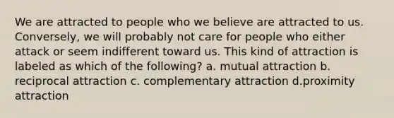 We are attracted to people who we believe are attracted to us. Conversely, we will probably not care for people who either attack or seem indifferent toward us. This kind of attraction is labeled as which of the following? a. mutual attraction b. reciprocal attraction c. complementary attraction d.proximity attraction