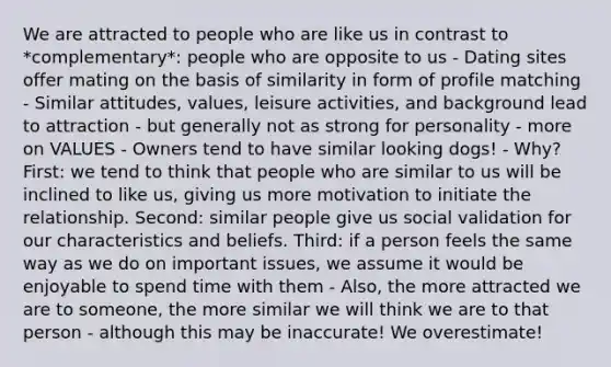 We are attracted to people who are like us in contrast to *complementary*: people who are opposite to us - Dating sites offer mating on the basis of similarity in form of profile matching - Similar attitudes, values, leisure activities, and background lead to attraction - but generally not as strong for personality - more on VALUES - Owners tend to have similar looking dogs! - Why? First: we tend to think that people who are similar to us will be inclined to like us, giving us more motivation to initiate the relationship. Second: similar people give us social validation for our characteristics and beliefs. Third: if a person feels the same way as we do on important issues, we assume it would be enjoyable to spend time with them - Also, the more attracted we are to someone, the more similar we will think we are to that person - although this may be inaccurate! We overestimate!