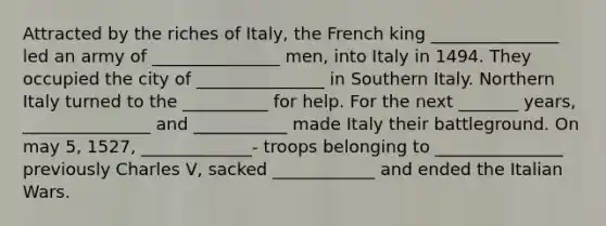 Attracted by the riches of Italy, the French king _______________ led an army of _______________ men, into Italy in 1494. They occupied the city of _______________ in Southern Italy. Northern Italy turned to the __________ for help. For the next _______ years, _______________ and ___________ made Italy their battleground. On may 5, 1527, _____________- troops belonging to _______________ previously Charles V, sacked ____________ and ended the Italian Wars.