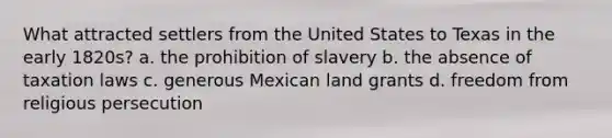 What attracted settlers from the United States to Texas in the early 1820s? a. the prohibition of slavery b. the absence of taxation laws c. generous Mexican land grants d. freedom from religious persecution