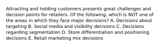 Attracting and holding customers presents great challenges and decision points for retailers. Of the​ following, which is NOT one of the areas in which they face major​ decisions? A. Decisions about targeting B. Social media and visibility decisions C. Decisions regarding segmentation D. Store differentiation and positioning decisions E. Retail marketing mix decisions