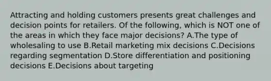 Attracting and holding customers presents great challenges and decision points for retailers. Of the​ following, which is NOT one of the areas in which they face major​ decisions? A.The type of wholesaling to use B.Retail marketing mix decisions C.Decisions regarding segmentation D.Store differentiation and positioning decisions E.Decisions about targeting