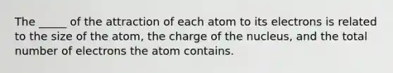 The _____ of the attraction of each atom to its electrons is related to the size of the atom, the charge of the nucleus, and the total number of electrons the atom contains.