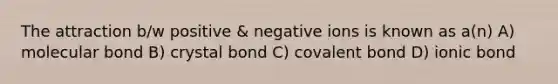 The attraction b/w positive & negative ions is known as a(n) A) molecular bond B) crystal bond C) covalent bond D) ionic bond