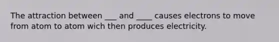 The attraction between ___ and ____ causes electrons to move from atom to atom wich then produces electricity.