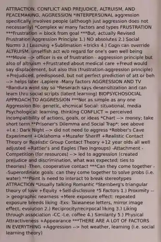 ATTRACTION, CONFLICT AND PREJUDICE, ALTRUISM, AND PEACEMAKING, AGGRESSION *INTERPERSONAL aggression specifically involves people (although just aggression does not necessarily) *Complex w/ many factors and types FRUSTRATION ***Frustration = block from goal ***But, actually Revised Frustration Aggression Principle 1.) NO absolutes 2.) Social Norms 3.) Learning +Sublimation +tricks 4.) Cogn can override ALTRUISM: unselfish act w/o regard for one's own well being ***Movie --> officer is ex of frustration - aggression principle but also of altruism +Frustrated about medical care +Freud would say displacement, but also this (frustration-aggression principle) +Prejudiced, predisposed, but not perfect prediction of att or beh --> helps later -Lapiere -Many factors AGGRESSION AND TV *Bandura wold say so *Reserach says desensitization and can learn thru social scripts (latent learning) BIOPSYCHOSOCIAL APPROACH TO AGGRESSION ***Not as simple as any one Aggression Bio: genetic, ehcmical Social: situational, media Psychological: learning, thinking CONFLICT = perceived incompatibility of actions, goals, or ideas *Chart --> money; take short term **Prisoner's Dilemma and Social Trap*: see above +I.e.: Dark Night --> did not need to aggress *Robber's Cave Experiment +Oklahoma +Muzafer Sheriff +Realistic Contact Theory or Realistic Group Contact Theory +12 year olds all well adjusted +Rattler's and Eagles (Two Ingroups) -Attachment -Competition (for resources) --> led to aggression (created prejudice and discrimination, what was expected; ties to theories) -Then, cooperative contact ***Can they come together --Superordinate goals: can they come together to solve probs (i.e. water) ***Point is need to interact to break stereotypes ATTRACTION *Usually talking Romantic *Sternberg's triangular theory of love +Equity +Self-disclosure *5 Factors 1.) Proximity --> geographic nearness +Mere exposure effect: repeated exposure breeds liking -Exs: Taiwanese letters, mirror image effect, evolution 2.) Reciprocity/recirpocal liking 3.) Liking through association -CC -I.e. coffee 4.) Similarity 5.) Physical Attractiveness +Appearance ***THERE ARE A LOT OF FACTORS IN EVERYTHING +Aggression --> hot weather, learning (i.e. social learning theory)