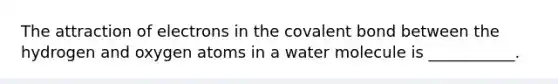 The attraction of electrons in the covalent bond between the hydrogen and oxygen atoms in a water molecule is ___________.