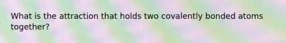 What is the attraction that holds two covalently bonded atoms together?