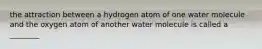 the attraction between a hydrogen atom of one water molecule and the oxygen atom of another water molecule is called a ________