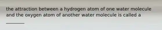 the attraction between a hydrogen atom of one water molecule and the oxygen atom of another water molecule is called a ________