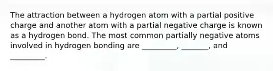 The attraction between a hydrogen atom with a partial positive charge and another atom with a partial negative charge is known as a hydrogen bond. The most common partially negative atoms involved in hydrogen bonding are _________, _______, and _________.