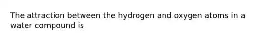 The attraction between the hydrogen and oxygen atoms in a water compound is