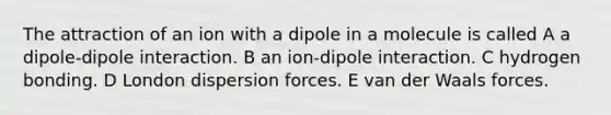 The attraction of an ion with a dipole in a molecule is called A a dipole-dipole interaction. B an ion-dipole interaction. C hydrogen bonding. D London dispersion forces. E van der Waals forces.