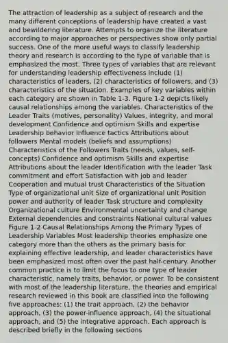 The attraction of leadership as a subject of research and the many different conceptions of leadership have created a vast and bewildering literature. Attempts to organize the literature according to major approaches or perspectives show only partial success. One of the more useful ways to classify leadership theory and research is according to the type of variable that is emphasized the most. Three types of variables that are relevant for understanding leadership effectiveness include (1) characteristics of leaders, (2) characteristics of followers, and (3) characteristics of the situation. Examples of key variables within each category are shown in Table 1-3. Figure 1-2 depicts likely causal relationships among the variables. Characteristics of the Leader Traits (motives, personality) Values, integrity, and moral development Confidence and optimism Skills and expertise Leadership behavior Influence tactics Attributions about followers Mental models (beliefs and assumptions) Characteristics of the Followers Traits (needs, values, self-concepts) Confidence and optimism Skills and expertise Attributions about the leader Identification with the leader Task commitment and effort Satisfaction with job and leader Cooperation and mutual trust Characteristics of the Situation Type of organizational unit Size of organizational unit Position power and authority of leader Task structure and complexity Organizational culture Environmental uncertainty and change External dependencies and constraints National cultural values Figure 1-2 Causal Relationships Among the Primary Types of Leadership Variables Most leadership theories emphasize one category more than the others as the primary basis for explaining effective leadership, and leader characteristics have been emphasized most often over the past half-century. Another common practice is to limit the focus to one type of leader characteristic, namely traits, behavior, or power. To be consistent with most of the leadership literature, the theories and empirical research reviewed in this book are classified into the following five approaches: (1) the trait approach, (2) the behavior approach, (3) the power-influence approach, (4) the situational approach, and (5) the integrative approach. Each approach is described briefly in the following sections