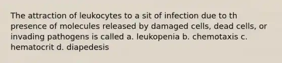 The attraction of leukocytes to a sit of infection due to th presence of molecules released by damaged cells, dead cells, or invading pathogens is called a. leukopenia b. chemotaxis c. hematocrit d. diapedesis