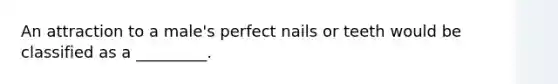 An attraction to a male's perfect nails or teeth would be classified as a _________.