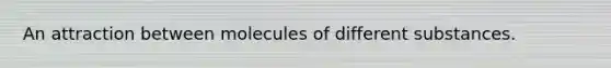An attraction between molecules of different substances.