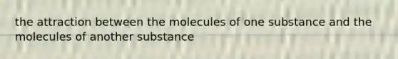 the attraction between the molecules of one substance and the molecules of another substance