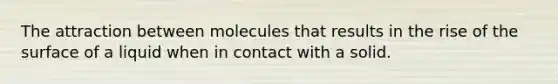 The attraction between molecules that results in the rise of the surface of a liquid when in contact with a solid.