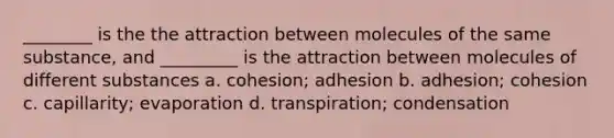 ________ is the the attraction between molecules of the same substance, and _________ is the attraction between molecules of different substances a. cohesion; adhesion b. adhesion; cohesion c. capillarity; evaporation d. transpiration; condensation