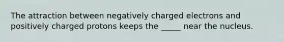 The attraction between negatively charged electrons and positively charged protons keeps the _____ near the nucleus.