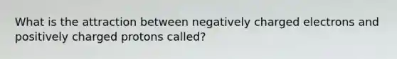 What is the attraction between negatively charged electrons and positively charged protons called?