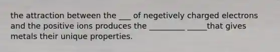 the attraction between the ___ of negetively charged electrons and the positive ions produces the _________ _____that gives metals their unique properties.