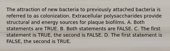 The attraction of new bacteria to previously attached bacteria is referred to as colonization. Extracellular polysaccharides provide structural and energy sources for plaque biofilms. A. Both statements are TRUE. B. Both statements are FALSE. C. The first statement is TRUE, the second is FALSE. D. The first statement is FALSE, the second is TRUE.