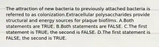 The attraction of new bacteria to previously attached bacteria is referred to as colonization.Extracellular polysaccharides provide structural and energy sources for plaque biofilms. A.Both statements are TRUE. B.Both statements are FALSE. C.The first statement is TRUE, the second is FALSE. D.The first statement is FALSE, the second is TRUE.