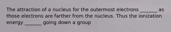 The attraction of a nucleus for the outermost electrons _______ as those electrons are farther from the nucleus. Thus the ionization energy _______ going down a group