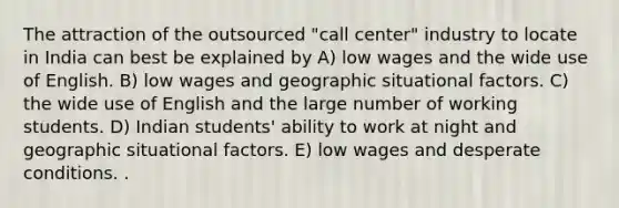 The attraction of the outsourced "call center" industry to locate in India can best be explained by A) low wages and the wide use of English. B) low wages and geographic situational factors. C) the wide use of English and the large number of working students. D) Indian students' ability to work at night and geographic situational factors. E) low wages and desperate conditions. .