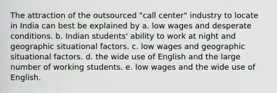 The attraction of the outsourced "call center" industry to locate in India can best be explained by a. low wages and desperate conditions. b. Indian students' ability to work at night and geographic situational factors. c. low wages and geographic situational factors. d. the wide use of English and the large number of working students. e. low wages and the wide use of English.