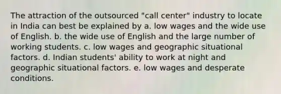 The attraction of the outsourced "call center" industry to locate in India can best be explained by a. low wages and the wide use of English. b. the wide use of English and the large number of working students. c. low wages and geographic situational factors. d. Indian students' ability to work at night and geographic situational factors. e. low wages and desperate conditions.