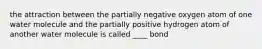 the attraction between the partially negative oxygen atom of one water molecule and the partially positive hydrogen atom of another water molecule is called ____ bond