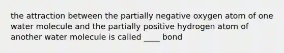 the attraction between the partially negative oxygen atom of one water molecule and the partially positive hydrogen atom of another water molecule is called ____ bond