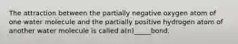 The attraction between the partially negative oxygen atom of one water molecule and the partially positive hydrogen atom of another water molecule is called a(n)_____bond.