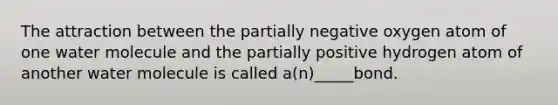 The attraction between the partially negative oxygen atom of one water molecule and the partially positive hydrogen atom of another water molecule is called a(n)_____bond.