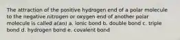 The attraction of the positive hydrogen end of a polar molecule to the negative nitrogen or oxygen end of another polar molecule is called a(an) a. ionic bond b. double bond c. triple bond d. hydrogen bond e. covalent bond