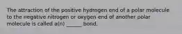 The attraction of the positive hydrogen end of a polar molecule to the negative nitrogen or oxygen end of another polar molecule is called a(n) ______ bond.