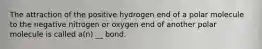 The attraction of the positive hydrogen end of a polar molecule to the negative nitrogen or oxygen end of another polar molecule is called a(n) __ bond.