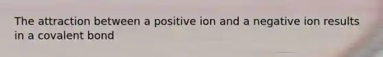 The attraction between a positive ion and a negative ion results in a covalent bond