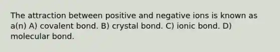 The attraction between positive and negative ions is known as a(n) A) covalent bond. B) crystal bond. C) ionic bond. D) molecular bond.