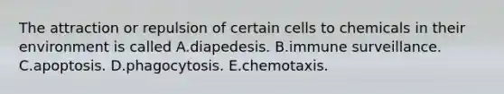 The attraction or repulsion of certain cells to chemicals in their environment is called A.diapedesis. B.immune surveillance. C.apoptosis. D.phagocytosis. E.chemotaxis.