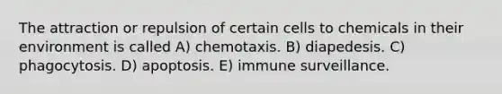 The attraction or repulsion of certain cells to chemicals in their environment is called A) chemotaxis. B) diapedesis. C) phagocytosis. D) apoptosis. E) immune surveillance.