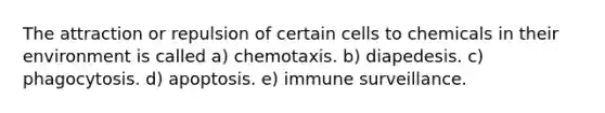 The attraction or repulsion of certain cells to chemicals in their environment is called a) chemotaxis. b) diapedesis. c) phagocytosis. d) apoptosis. e) immune surveillance.