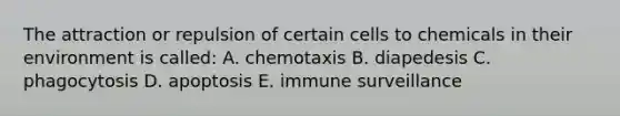 The attraction or repulsion of certain cells to chemicals in their environment is called: A. chemotaxis B. diapedesis C. phagocytosis D. apoptosis E. immune surveillance