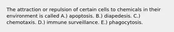 The attraction or repulsion of certain cells to chemicals in their environment is called A.) apoptosis. B.) diapedesis. C.) chemotaxis. D.) immune surveillance. E.) phagocytosis.