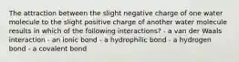 The attraction between the slight negative charge of one water molecule to the slight positive charge of another water molecule results in which of the following interactions? - a van der Waals interaction - an ionic bond - a hydrophilic bond - a hydrogen bond - a covalent bond